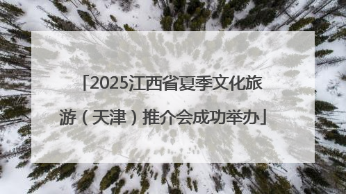 2025江西省夏季文化旅游（天津）推介会成功举办
