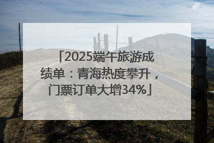 2025端午旅游成绩单：青海热度攀升，门票订单大增34%