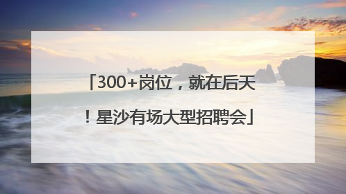 300+岗位，就在后天！星沙有场大型招聘会