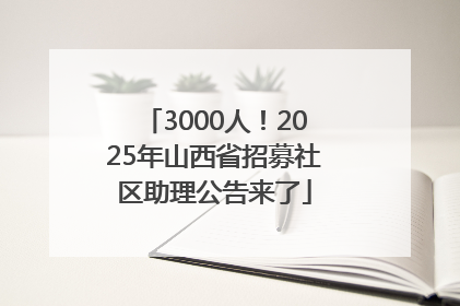 3000人！2025年山西省招募社区助理公告来了