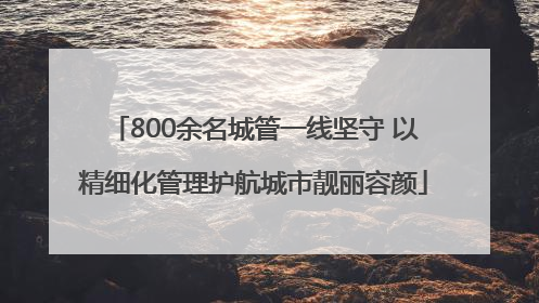 800余名城管一线坚守 以精细化管理护航城市靓丽容颜